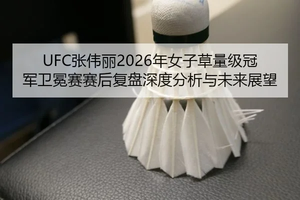 UFC张伟丽2026年女子草量级冠军卫冕赛赛后复盘深度分析与未来展望